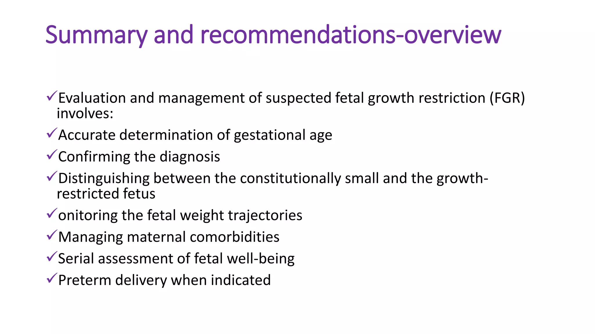 Summary and recommendations-overview
Evaluation and management of suspected fetal growth restriction (FGR)
involves:
Accurate determination of gestational age
Confirming the diagnosis
Distinguishing between the constitutionally small and the growth-
restricted fetus
onitoring the fetal weight trajectories
Managing maternal comorbidities
Serial assessment of fetal well-being
Preterm delivery when indicated
 