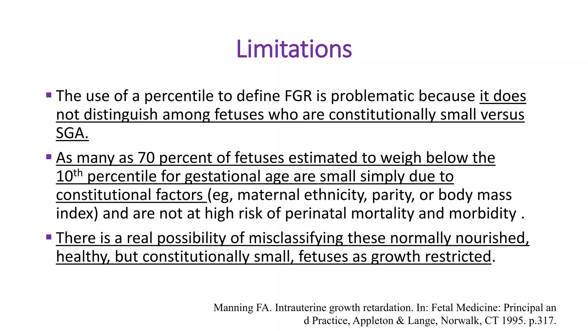 Limitations
 The use of a percentile to define FGR is problematic because it does
not distinguish among fetuses who are constitutionally small versus
SGA.
 As many as 70 percent of fetuses estimated to weigh below the
10th percentile for gestational age are small simply due to
constitutional factors (eg, maternal ethnicity, parity, or body mass
index) and are not at high risk of perinatal mortality and morbidity .
 There is a real possibility of misclassifying these normally nourished,
healthy, but constitutionally small, fetuses as growth restricted.
Manning FA. Intrauterine growth retardation. In: Fetal Medicine: Principal an
d Practice, Appleton & Lange, Norwalk, CT 1995. p.317.
 