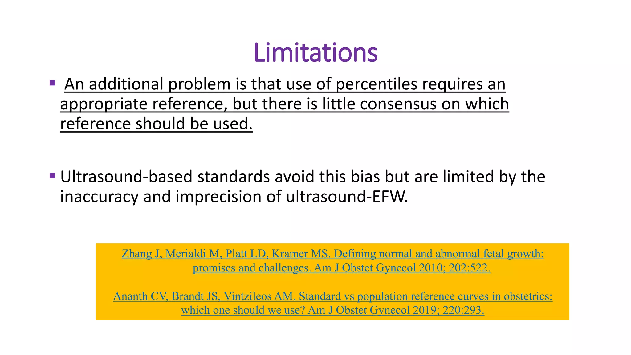 Limitations
 An additional problem is that use of percentiles requires an
appropriate reference, but there is little consensus on which
reference should be used.
 Ultrasound-based standards avoid this bias but are limited by the
inaccuracy and imprecision of ultrasound-EFW.
Zhang J, Merialdi M, Platt LD, Kramer MS. Defining normal and abnormal fetal growth:
promises and challenges. Am J Obstet Gynecol 2010; 202:522.
Ananth CV, Brandt JS, Vintzileos AM. Standard vs population reference curves in obstetrics:
which one should we use? Am J Obstet Gynecol 2019; 220:293.
 
