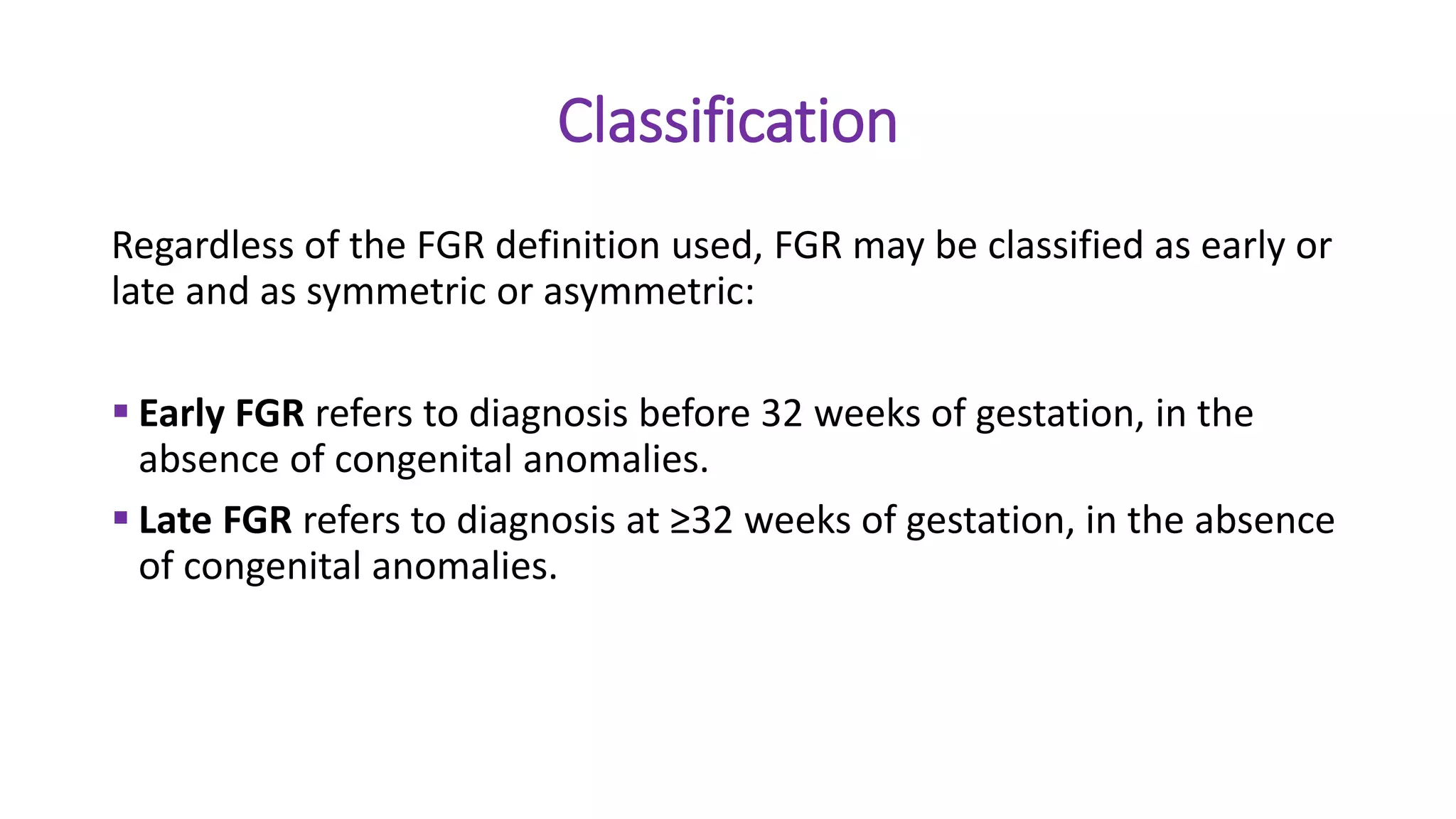 Classification
Regardless of the FGR definition used, FGR may be classified as early or
late and as symmetric or asymmetric:
 Early FGR refers to diagnosis before 32 weeks of gestation, in the
absence of congenital anomalies.
 Late FGR refers to diagnosis at ≥32 weeks of gestation, in the absence
of congenital anomalies.
 