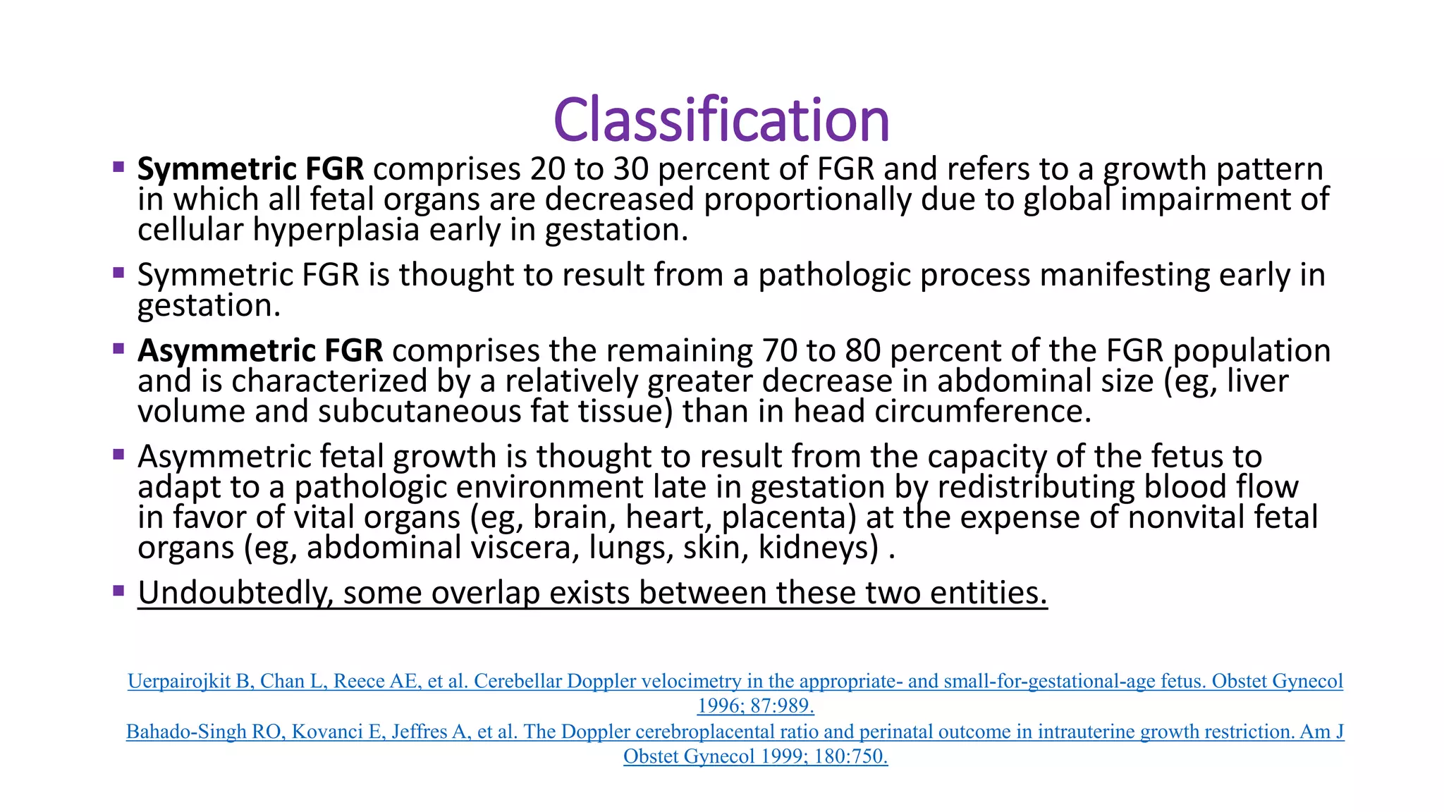 Classification
 Symmetric FGR comprises 20 to 30 percent of FGR and refers to a growth pattern
in which all fetal organs are decreased proportionally due to global impairment of
cellular hyperplasia early in gestation.
 Symmetric FGR is thought to result from a pathologic process manifesting early in
gestation.
 Asymmetric FGR comprises the remaining 70 to 80 percent of the FGR population
and is characterized by a relatively greater decrease in abdominal size (eg, liver
volume and subcutaneous fat tissue) than in head circumference.
 Asymmetric fetal growth is thought to result from the capacity of the fetus to
adapt to a pathologic environment late in gestation by redistributing blood flow
in favor of vital organs (eg, brain, heart, placenta) at the expense of nonvital fetal
organs (eg, abdominal viscera, lungs, skin, kidneys) .
 Undoubtedly, some overlap exists between these two entities.
Uerpairojkit B, Chan L, Reece AE, et al. Cerebellar Doppler velocimetry in the appropriate- and small-for-gestational-age fetus. Obstet Gynecol
1996; 87:989.
Bahado-Singh RO, Kovanci E, Jeffres A, et al. The Doppler cerebroplacental ratio and perinatal outcome in intrauterine growth restriction. Am J
Obstet Gynecol 1999; 180:750.
 