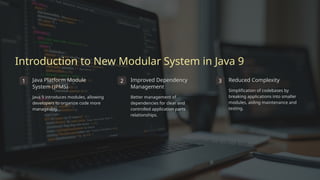 Introduction to New Modular System in Java 9
1 Java Platform Module
System (JPMS)
Java 9 introduces modules, allowing
developers to organize code more
manageably.
2 Improved Dependency
Management
Better management of
dependencies for clear and
controlled application parts
relationships.
3 Reduced Complexity
Simplification of codebases by
breaking applications into smaller
modules, aiding maintenance and
testing.
 