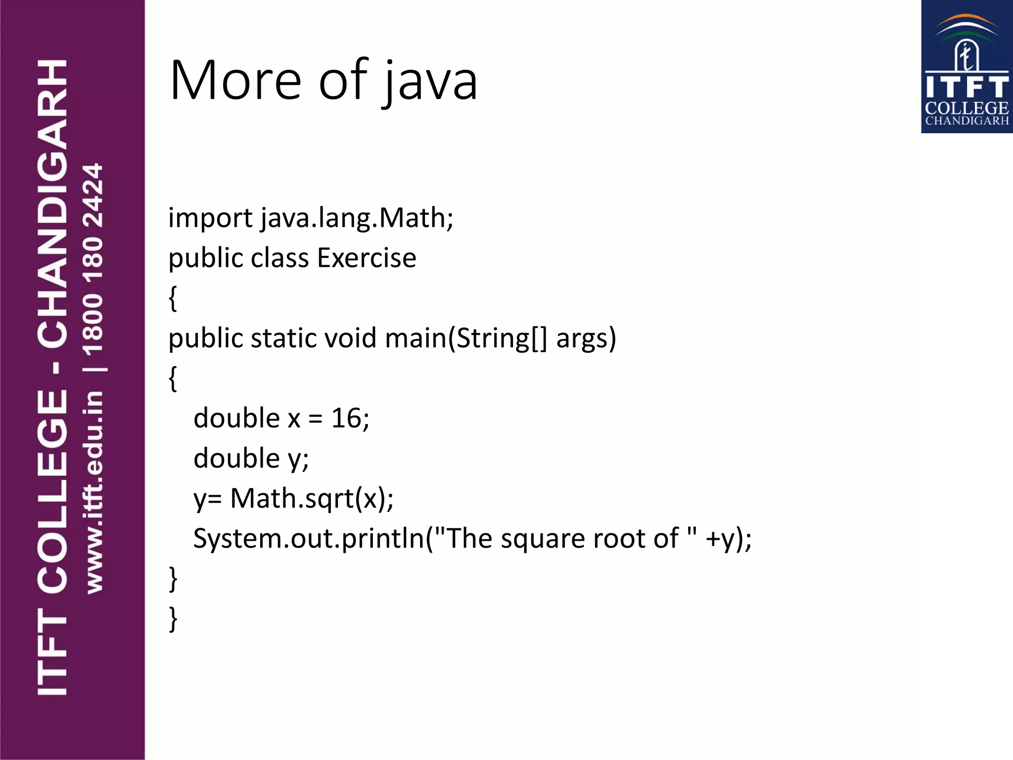 More of java
import java.lang.Math;
public class Exercise
{
public static void main(String[] args)
{
double x = 16;
double y;
y= Math.sqrt(x);
System.out.println("The square root of " +y);
}
}
 