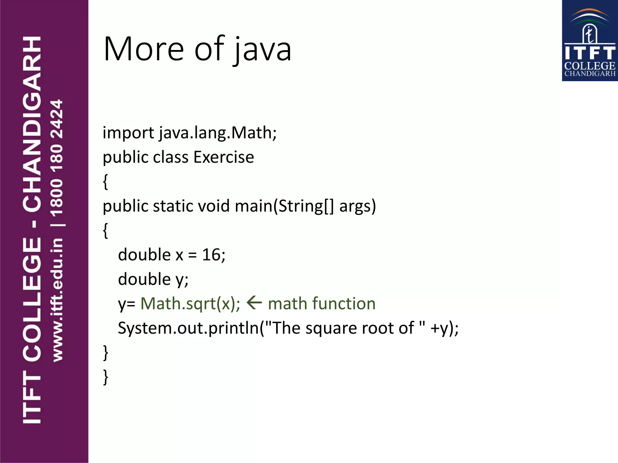 More of java
import java.lang.Math;
public class Exercise
{
public static void main(String[] args)
{
double x = 16;
double y;
y= Math.sqrt(x);  math function
System.out.println("The square root of " +y);
}
}
 