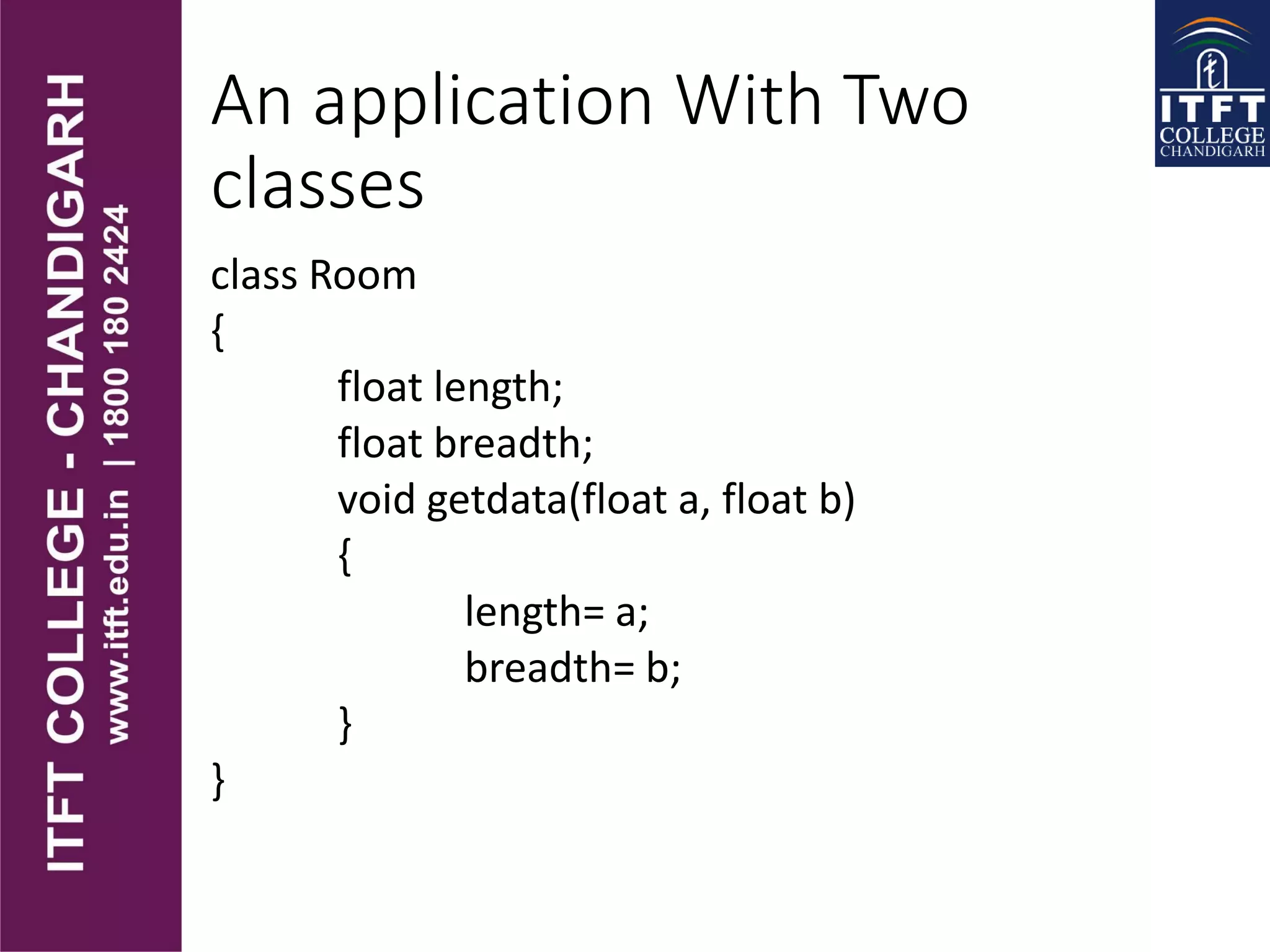 An application With Two
classes
class Room
{
float length;
float breadth;
void getdata(float a, float b)
{
length= a;
breadth= b;
}
}
 