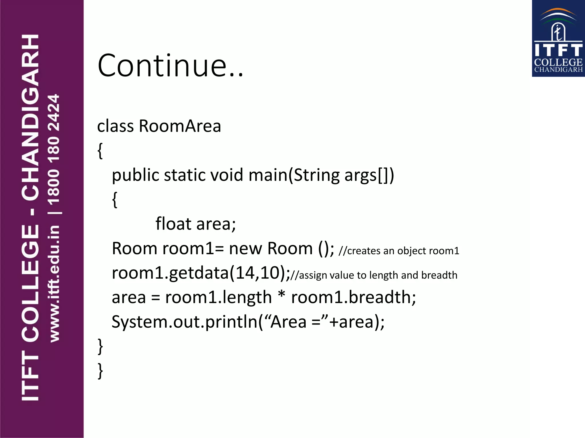 Continue..
class RoomArea
{
public static void main(String args[])
{
float area;
Room room1= new Room (); //creates an object room1
room1.getdata(14,10);//assign value to length and breadth
area = room1.length * room1.breadth;
System.out.println(“Area =”+area);
}
}
 