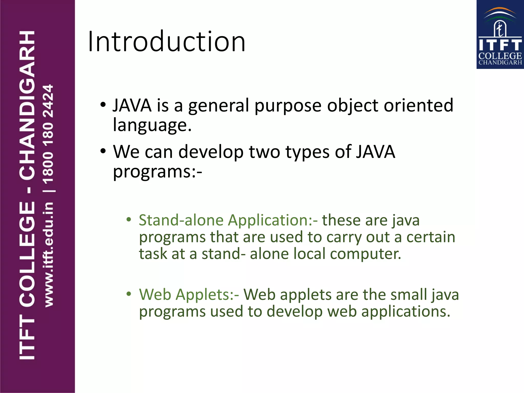 Introduction
• JAVA is a general purpose object oriented
language.
• We can develop two types of JAVA
programs:-
• Stand-alone Application:- these are java
programs that are used to carry out a certain
task at a stand- alone local computer.
• Web Applets:- Web applets are the small java
programs used to develop web applications.
 