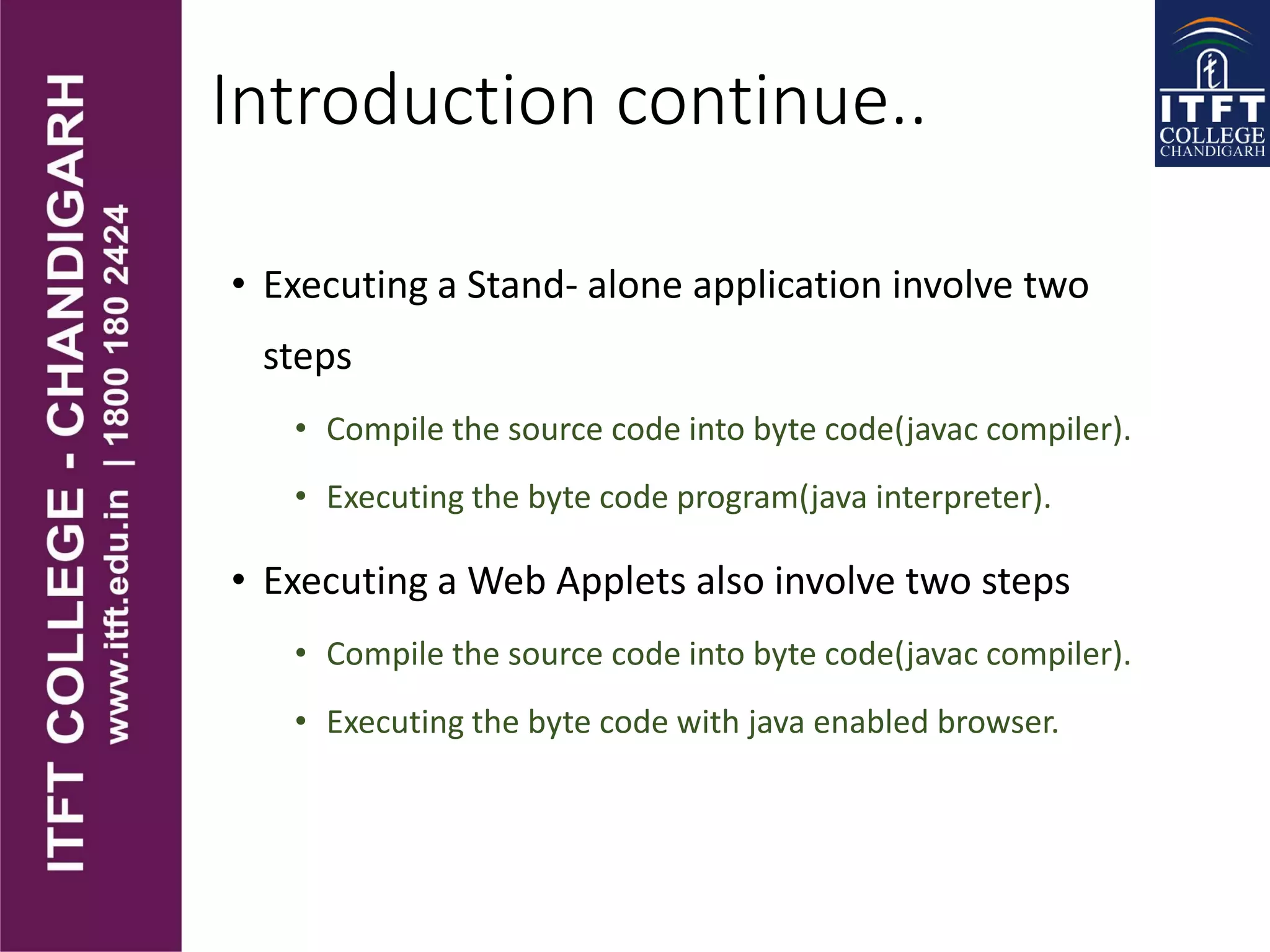 Introduction continue..
• Executing a Stand- alone application involve two
steps
• Compile the source code into byte code(javac compiler).
• Executing the byte code program(java interpreter).
• Executing a Web Applets also involve two steps
• Compile the source code into byte code(javac compiler).
• Executing the byte code with java enabled browser.
 