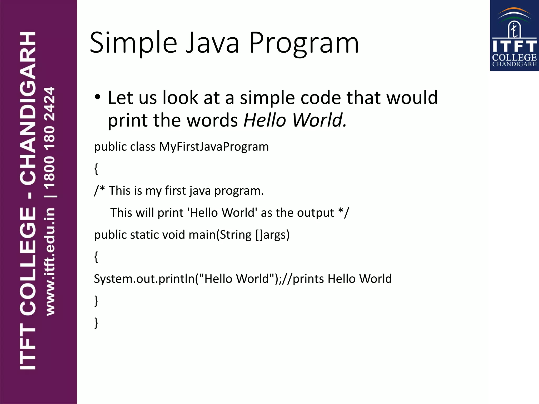 Simple Java Program
• Let us look at a simple code that would
print the words Hello World.
public class MyFirstJavaProgram
{
/* This is my first java program.
This will print 'Hello World' as the output */
public static void main(String []args)
{
System.out.println("Hello World");//prints Hello World
}
}
 