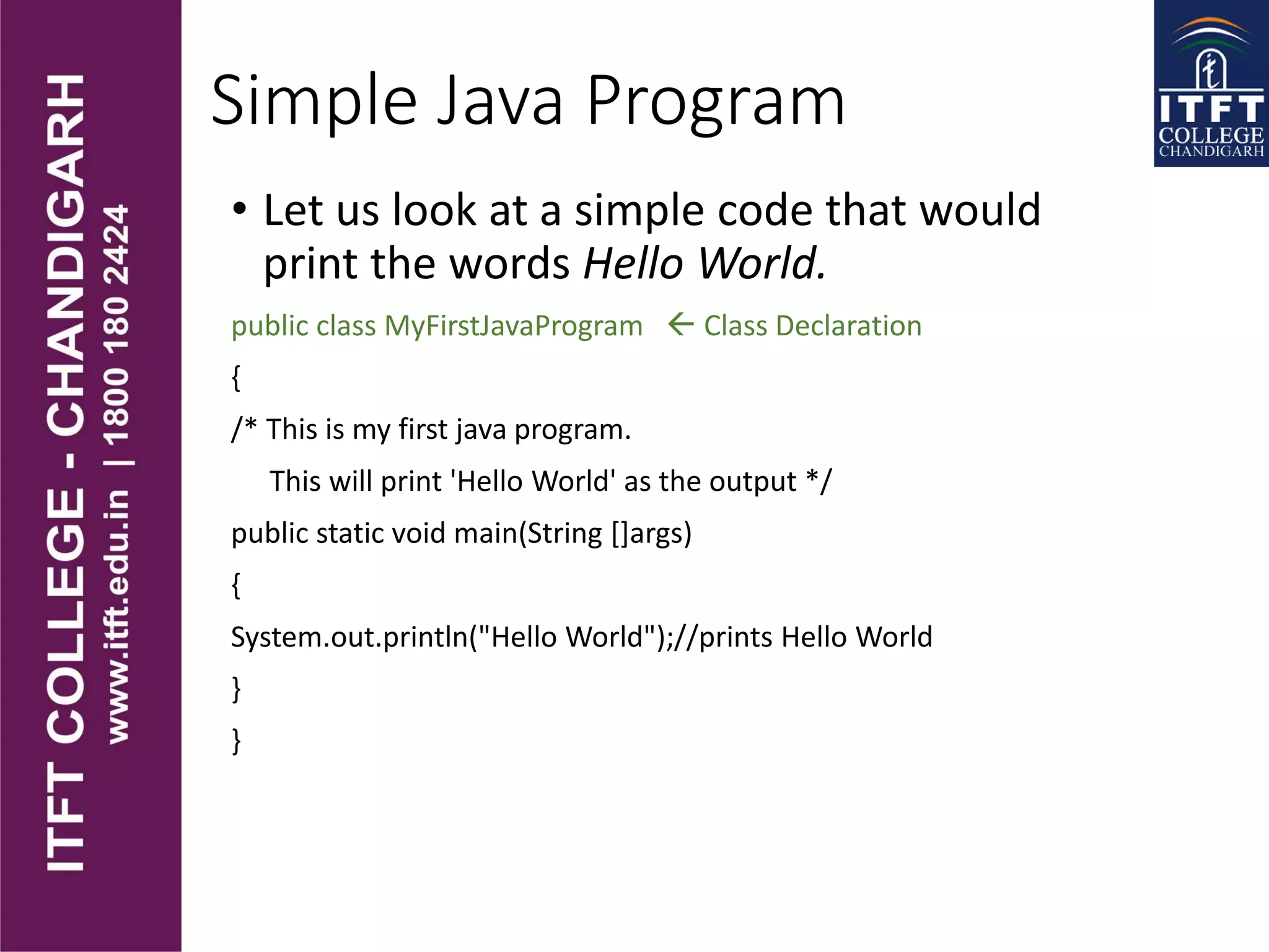 Simple Java Program
• Let us look at a simple code that would
print the words Hello World.
public class MyFirstJavaProgram  Class Declaration
{
/* This is my first java program.
This will print 'Hello World' as the output */
public static void main(String []args)
{
System.out.println("Hello World");//prints Hello World
}
}
 