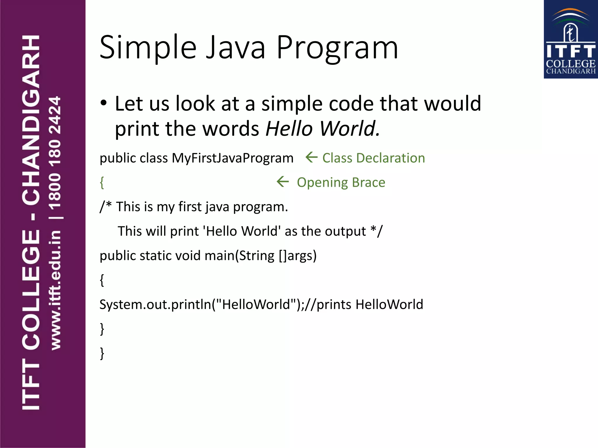Simple Java Program
• Let us look at a simple code that would
print the words Hello World.
public class MyFirstJavaProgram  Class Declaration
{  Opening Brace
/* This is my first java program.
This will print 'Hello World' as the output */
public static void main(String []args)
{
System.out.println("HelloWorld");//prints HelloWorld
}
}
 