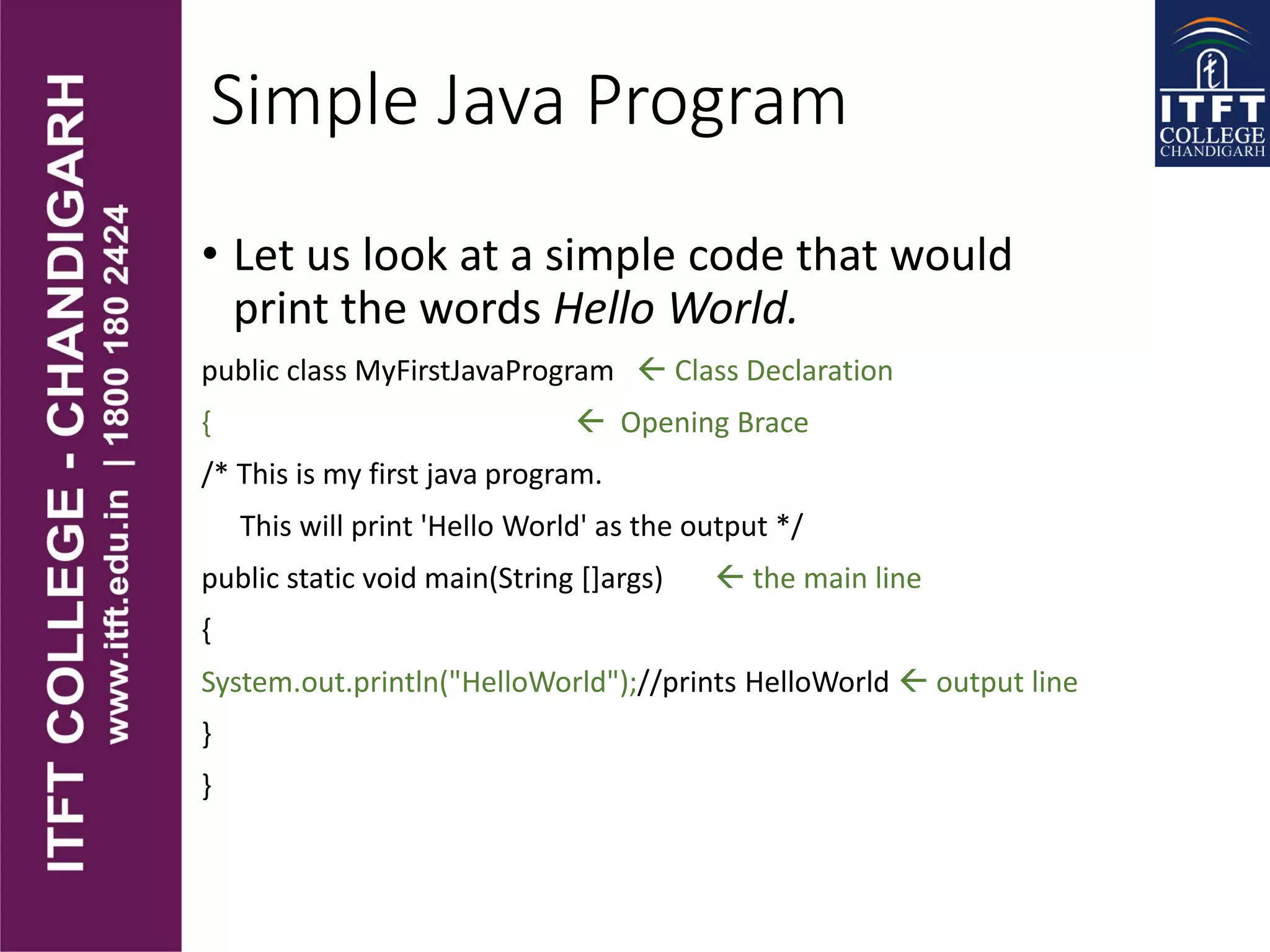 Simple Java Program
• Let us look at a simple code that would
print the words Hello World.
public class MyFirstJavaProgram  Class Declaration
{  Opening Brace
/* This is my first java program.
This will print 'Hello World' as the output */
public static void main(String []args)  the main line
{
System.out.println("HelloWorld");//prints HelloWorld  output line
}
}
 