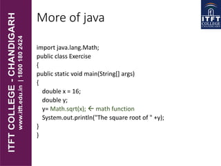 More of java
import java.lang.Math;
public class Exercise
{
public static void main(String[] args)
{
double x = 16;
double y;
y= Math.sqrt(x);  math function
System.out.println("The square root of " +y);
}
}
 