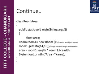 Continue..
class RoomArea
{
public static void main(String args[])
{
float area;
Room room1= new Room (); //creates an object room1
room1.getdata(14,10);//assign value to length and breadth
area = room1.length * room1.breadth;
System.out.println(“Area =”+area);
}
}
 
