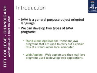 Introduction
• JAVA is a general purpose object oriented
language.
• We can develop two types of JAVA
programs:-
• Stand-alone Application:- these are java
programs that are used to carry out a certain
task at a stand- alone local computer.
• Web Applets:- Web applets are the small java
programs used to develop web applications.
 