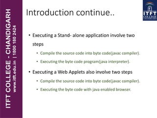 Introduction continue..
• Executing a Stand- alone application involve two
steps
• Compile the source code into byte code(javac compiler).
• Executing the byte code program(java interpreter).
• Executing a Web Applets also involve two steps
• Compile the source code into byte code(javac compiler).
• Executing the byte code with java enabled browser.
 