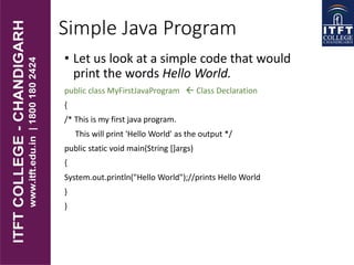 Simple Java Program
• Let us look at a simple code that would
print the words Hello World.
public class MyFirstJavaProgram  Class Declaration
{
/* This is my first java program.
This will print 'Hello World' as the output */
public static void main(String []args)
{
System.out.println("Hello World");//prints Hello World
}
}
 