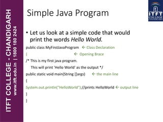 Simple Java Program
• Let us look at a simple code that would
print the words Hello World.
public class MyFirstJavaProgram  Class Declaration
{  Opening Brace
/* This is my first java program.
This will print 'Hello World' as the output */
public static void main(String []args)  the main line
{
System.out.println("HelloWorld");//prints HelloWorld  output line
}
}
 