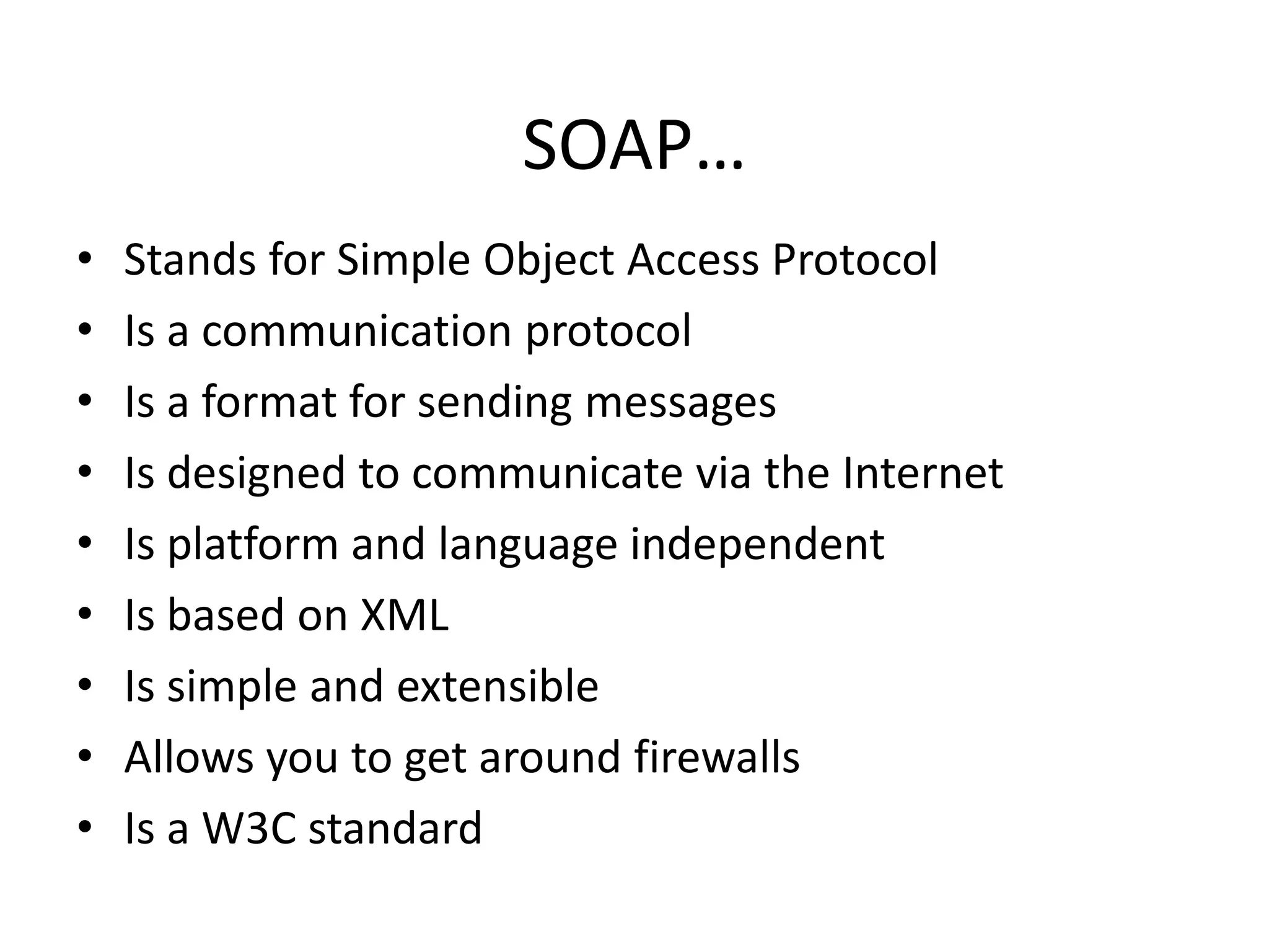 SOAP…
•
•
•
•
•
•
•
•
•

Stands for Simple Object Access Protocol
Is a communication protocol
Is a format for sending messages
Is designed to communicate via the Internet
Is platform and language independent
Is based on XML
Is simple and extensible
Allows you to get around firewalls
Is a W3C standard

 