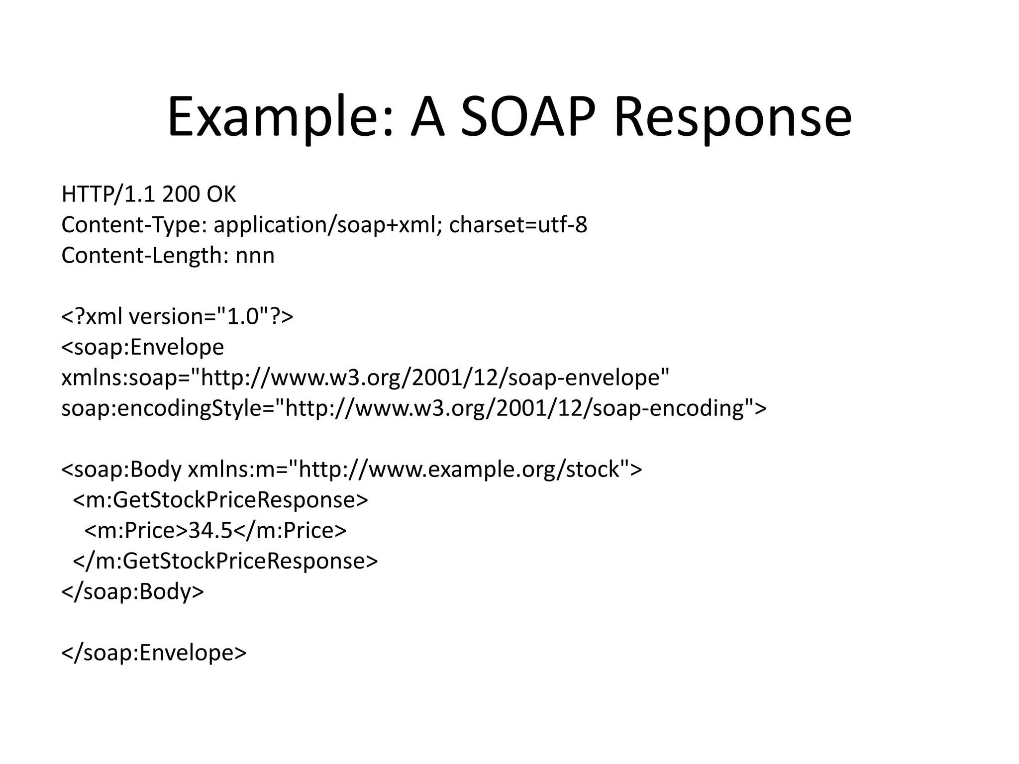 Example: A SOAP Response
HTTP/1.1 200 OK
Content-Type: application/soap+xml; charset=utf-8
Content-Length: nnn
<?xml version="1.0"?>
<soap:Envelope
xmlns:soap="http://www.w3.org/2001/12/soap-envelope"
soap:encodingStyle="http://www.w3.org/2001/12/soap-encoding">
<soap:Body xmlns:m="http://www.example.org/stock">
<m:GetStockPriceResponse>
<m:Price>34.5</m:Price>
</m:GetStockPriceResponse>
</soap:Body>
</soap:Envelope>

 