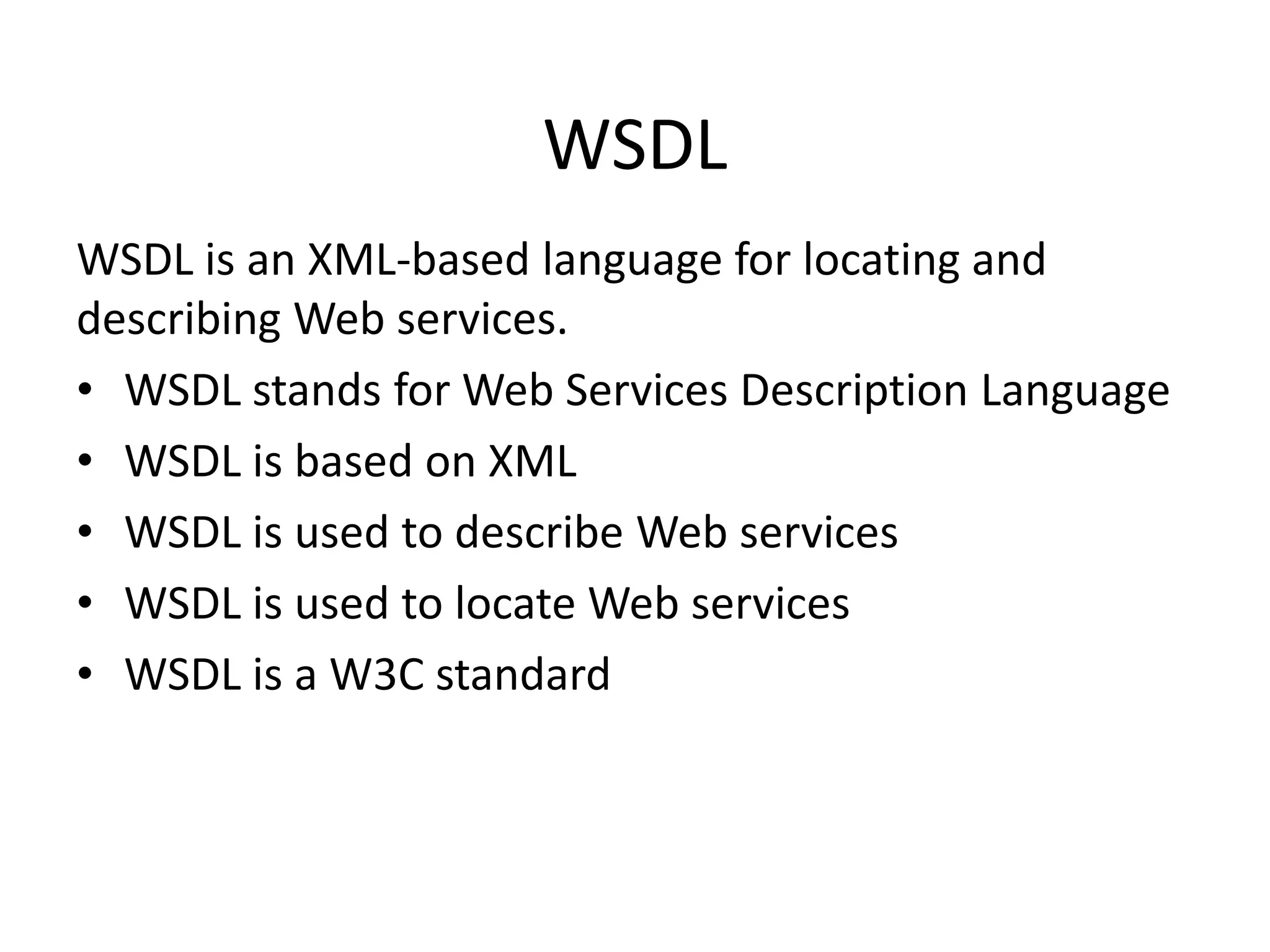 WSDL
WSDL is an XML-based language for locating and
describing Web services.
• WSDL stands for Web Services Description Language
• WSDL is based on XML
• WSDL is used to describe Web services
• WSDL is used to locate Web services
• WSDL is a W3C standard

 