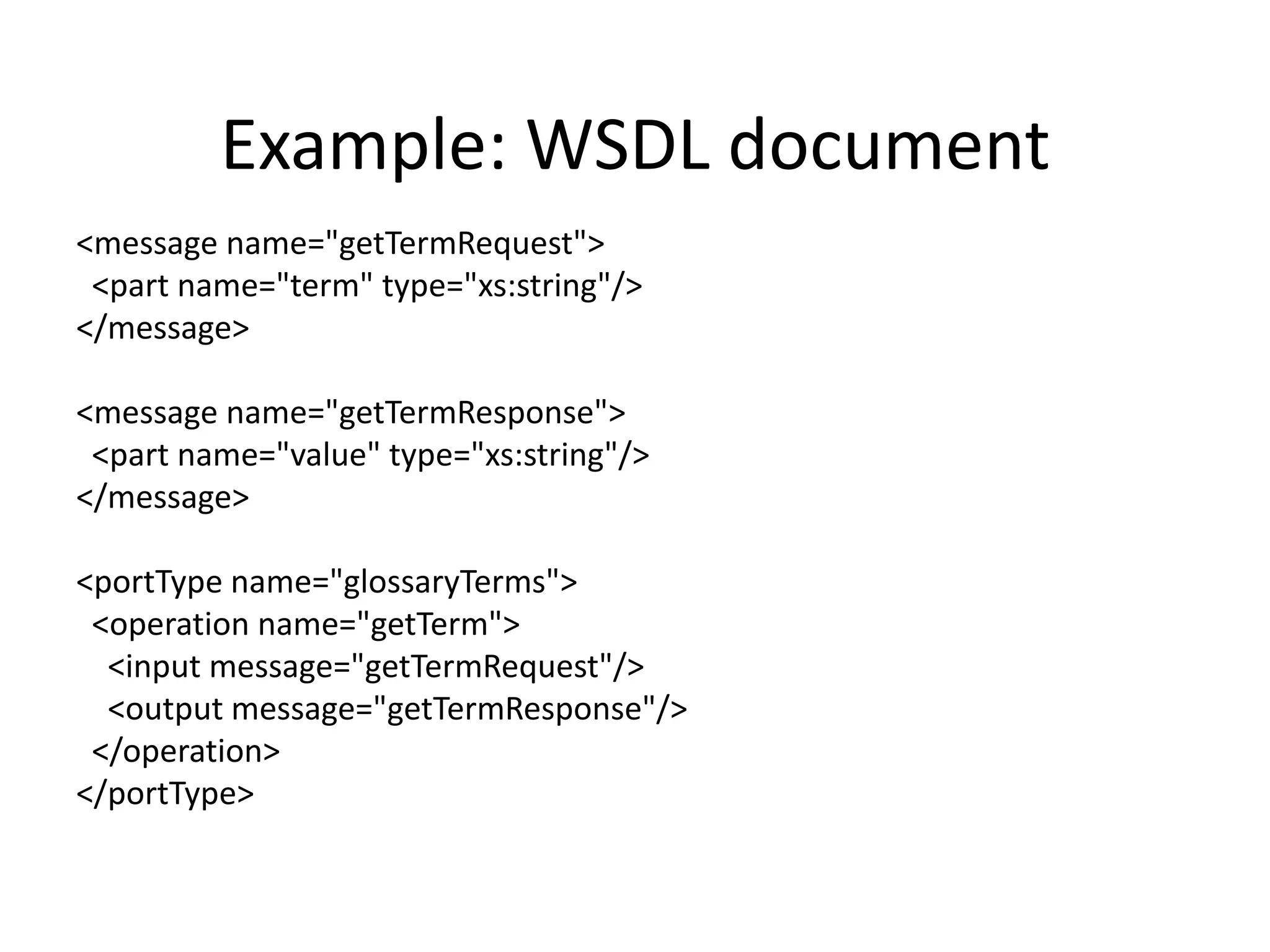 Example: WSDL document
<message name="getTermRequest">
<part name="term" type="xs:string"/>
</message>
<message name="getTermResponse">
<part name="value" type="xs:string"/>
</message>
<portType name="glossaryTerms">
<operation name="getTerm">
<input message="getTermRequest"/>
<output message="getTermResponse"/>
</operation>
</portType>

 