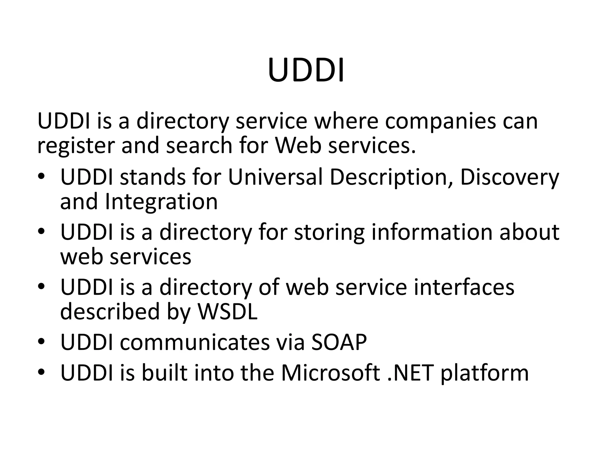 UDDI
UDDI is a directory service where companies can
register and search for Web services.
• UDDI stands for Universal Description, Discovery
and Integration
• UDDI is a directory for storing information about
web services
• UDDI is a directory of web service interfaces
described by WSDL
• UDDI communicates via SOAP
• UDDI is built into the Microsoft .NET platform

 