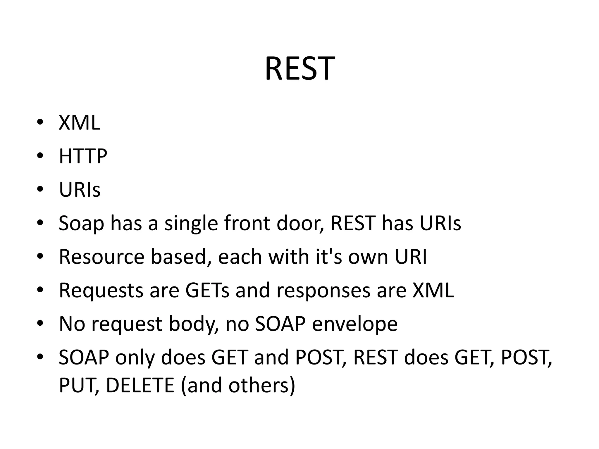 REST
•
•
•
•
•
•
•
•

XML
HTTP
URIs
Soap has a single front door, REST has URIs
Resource based, each with it's own URI
Requests are GETs and responses are XML
No request body, no SOAP envelope
SOAP only does GET and POST, REST does GET, POST,
PUT, DELETE (and others)

 