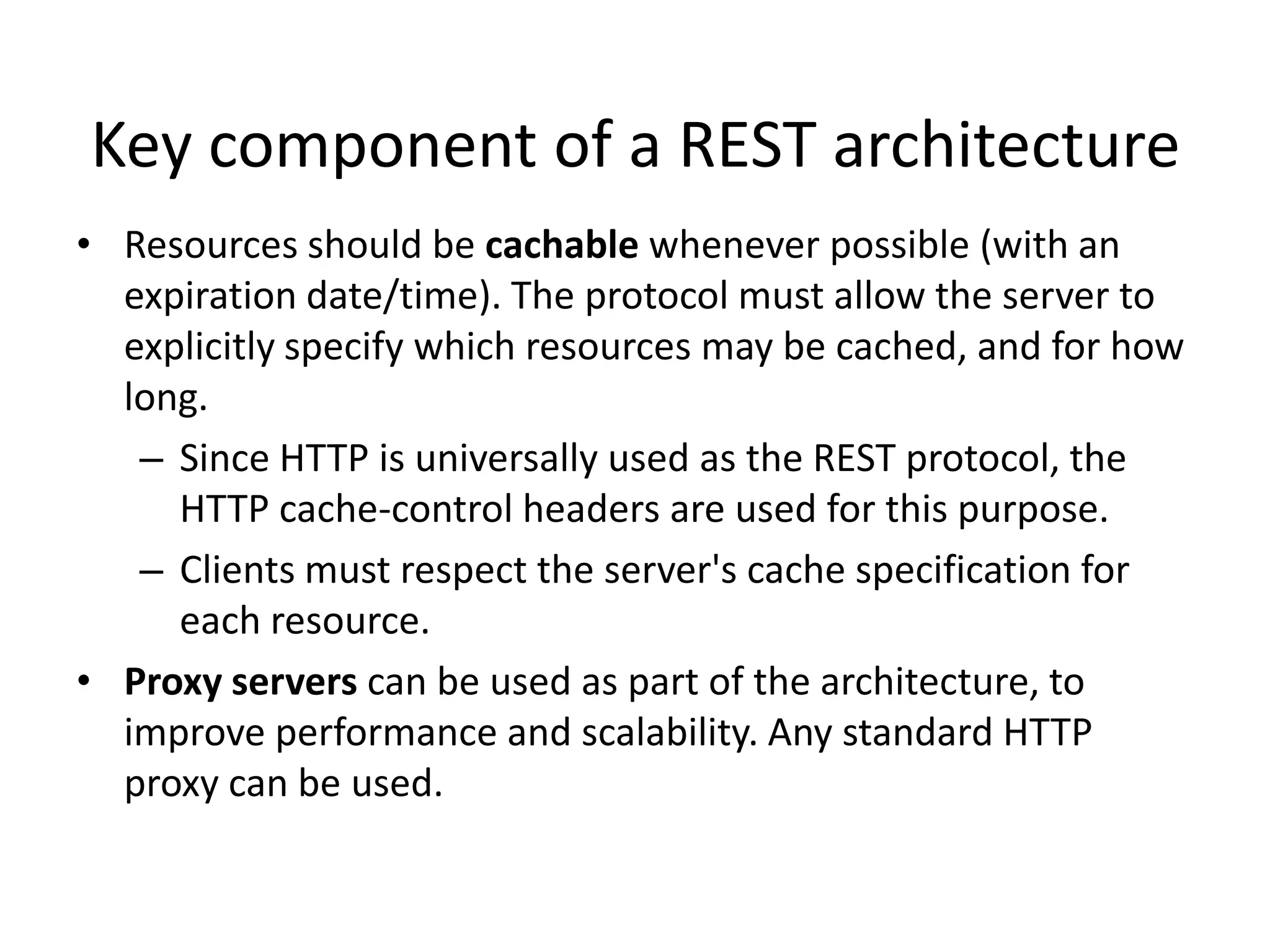 Key component of a REST architecture
• Resources should be cachable whenever possible (with an
expiration date/time). The protocol must allow the server to
explicitly specify which resources may be cached, and for how
long.
– Since HTTP is universally used as the REST protocol, the
HTTP cache-control headers are used for this purpose.
– Clients must respect the server's cache specification for
each resource.
• Proxy servers can be used as part of the architecture, to
improve performance and scalability. Any standard HTTP
proxy can be used.

 