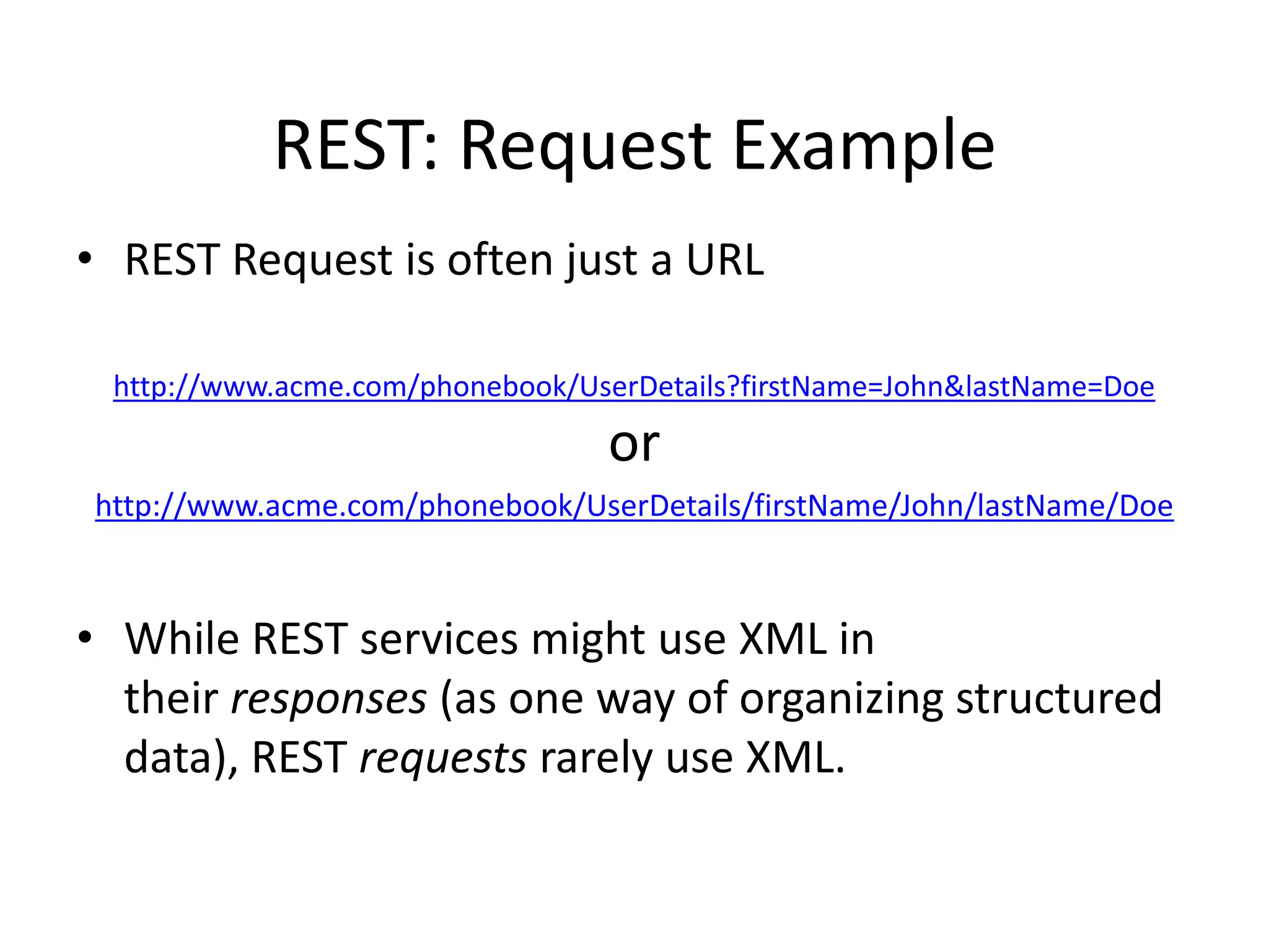 REST: Request Example
• REST Request is often just a URL
http://www.acme.com/phonebook/UserDetails?firstName=John&lastName=Doe

or
http://www.acme.com/phonebook/UserDetails/firstName/John/lastName/Doe

• While REST services might use XML in
their responses (as one way of organizing structured
data), REST requests rarely use XML.

 