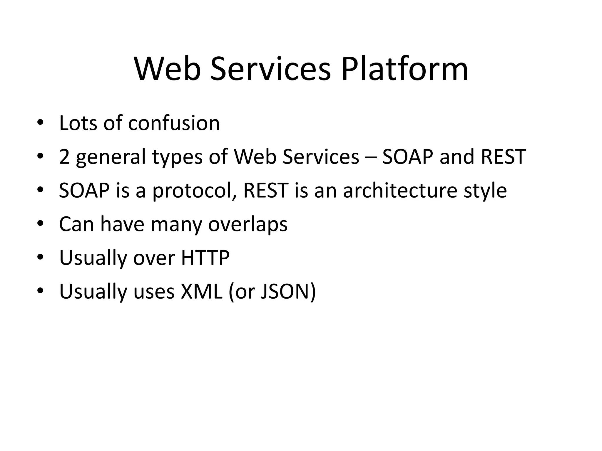 Web Services Platform
•
•
•
•
•
•

Lots of confusion
2 general types of Web Services – SOAP and REST
SOAP is a protocol, REST is an architecture style
Can have many overlaps
Usually over HTTP
Usually uses XML (or JSON)

 