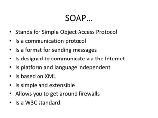 SOAP…
•
•
•
•
•
•
•
•
•

Stands for Simple Object Access Protocol
Is a communication protocol
Is a format for sending messages
Is designed to communicate via the Internet
Is platform and language independent
Is based on XML
Is simple and extensible
Allows you to get around firewalls
Is a W3C standard

 