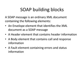 SOAP building blocks
A SOAP message is an ordinary XML document
containing the following elements:
• An Envelope element that identifies the XML
document as a SOAP message
• A Header element that contains header information
• A Body element that contains call and response
information
• A Fault element containing errors and status
information

 
