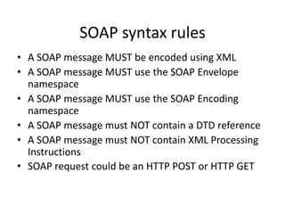 SOAP syntax rules
• A SOAP message MUST be encoded using XML
• A SOAP message MUST use the SOAP Envelope
namespace
• A SOAP message MUST use the SOAP Encoding
namespace
• A SOAP message must NOT contain a DTD reference
• A SOAP message must NOT contain XML Processing
Instructions
• SOAP request could be an HTTP POST or HTTP GET

 