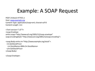 Example: A SOAP Request
POST /InStock HTTP/1.1
Host: www.example.org
Content-Type: application/soap+xml; charset=utf-8
Content-Length: nnn
<?xml version="1.0"?>
<soap:Envelope
xmlns:soap="http://www.w3.org/2001/12/soap-envelope"
soap:encodingStyle="http://www.w3.org/2001/12/soap-encoding">
<soap:Body xmlns:m="http://www.example.org/stock">
<m:GetStockPrice>
<m:StockName>IBM</m:StockName>
</m:GetStockPrice>
</soap:Body>
</soap:Envelope>

 