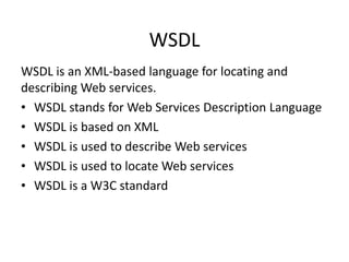 WSDL
WSDL is an XML-based language for locating and
describing Web services.
• WSDL stands for Web Services Description Language
• WSDL is based on XML
• WSDL is used to describe Web services
• WSDL is used to locate Web services
• WSDL is a W3C standard

 