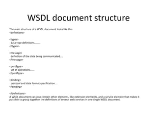 WSDL document structure
The main structure of a WSDL document looks like this:
<definitions>

<types>
data type definitions........
</types>
<message>
definition of the data being communicated....
</message>

<portType>
set of operations......
</portType>
<binding>
protocol and data format specification....
</binding>

</definitions>
A WSDL document can also contain other elements, like extension elements, and a service element that makes it
possible to group together the definitions of several web services in one single WSDL document.

 