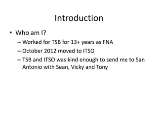 Introduction
• Who am I?
– Worked for TSB for 13+ years as FNA
– October 2012 moved to ITSO
– TSB and ITSO was kind enough to send me to San
Antonio with Sean, Vicky and Tony

 