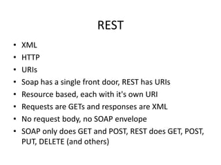 REST
•
•
•
•
•
•
•
•

XML
HTTP
URIs
Soap has a single front door, REST has URIs
Resource based, each with it's own URI
Requests are GETs and responses are XML
No request body, no SOAP envelope
SOAP only does GET and POST, REST does GET, POST,
PUT, DELETE (and others)

 