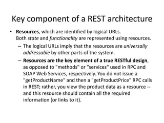 Key component of a REST architecture
• Resources, which are identified by logical URLs.
Both state and functionality are represented using resources.
– The logical URLs imply that the resources are universally
addressable by other parts of the system.
– Resources are the key element of a true RESTful design,
as opposed to "methods" or "services" used in RPC and
SOAP Web Services, respectively. You do not issue a
"getProductName" and then a "getProductPrice" RPC calls
in REST; rather, you view the product data as a resource -and this resource should contain all the required
information (or links to it).

 