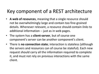 Key component of a REST architecture
• A web of resources, meaning that a single resource should
not be overwhelmingly large and contain too fine-grained
details. Whenever relevant, a resource should contain links to
additional information -- just as in web pages.
• The system has a client-server, but of course one
component's server can be another component's client.
• There is no connection state; interaction is stateless (although
the servers and resources can of course be stateful). Each new
request should carry all the information required to complete
it, and must not rely on previous interactions with the same
client.

 