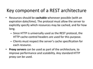 Key component of a REST architecture
• Resources should be cachable whenever possible (with an
expiration date/time). The protocol must allow the server to
explicitly specify which resources may be cached, and for how
long.
– Since HTTP is universally used as the REST protocol, the
HTTP cache-control headers are used for this purpose.
– Clients must respect the server's cache specification for
each resource.
• Proxy servers can be used as part of the architecture, to
improve performance and scalability. Any standard HTTP
proxy can be used.

 