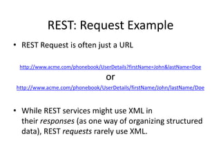 REST: Request Example
• REST Request is often just a URL
http://www.acme.com/phonebook/UserDetails?firstName=John&lastName=Doe

or
http://www.acme.com/phonebook/UserDetails/firstName/John/lastName/Doe

• While REST services might use XML in
their responses (as one way of organizing structured
data), REST requests rarely use XML.

 