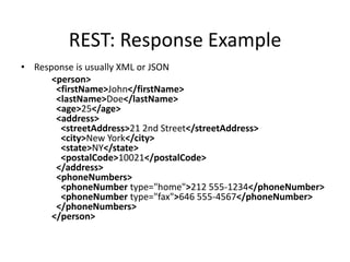 REST: Response Example
• Response is usually XML or JSON
<person>
<firstName>John</firstName>
<lastName>Doe</lastName>
<age>25</age>
<address>
<streetAddress>21 2nd Street</streetAddress>
<city>New York</city>
<state>NY</state>
<postalCode>10021</postalCode>
</address>
<phoneNumbers>
<phoneNumber type="home">212 555-1234</phoneNumber>
<phoneNumber type="fax">646 555-4567</phoneNumber>
</phoneNumbers>
</person>

 