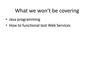 What we won’t be covering
• Java programming
• How to functional test Web Services

 