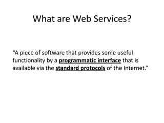 What are Web Services?

“A piece of software that provides some useful
functionality by a programmatic interface that is
available via the standard protocols of the Internet.”

 