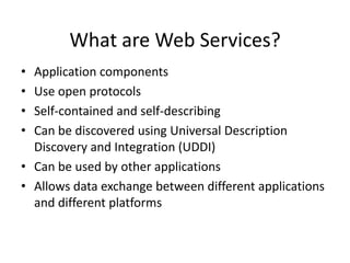 What are Web Services?
•
•
•
•

Application components
Use open protocols
Self-contained and self-describing
Can be discovered using Universal Description
Discovery and Integration (UDDI)
• Can be used by other applications
• Allows data exchange between different applications
and different platforms

 