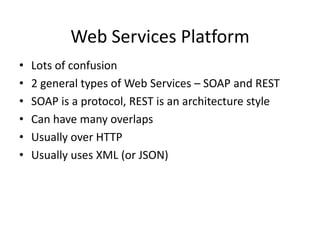 Web Services Platform
•
•
•
•
•
•

Lots of confusion
2 general types of Web Services – SOAP and REST
SOAP is a protocol, REST is an architecture style
Can have many overlaps
Usually over HTTP
Usually uses XML (or JSON)

 