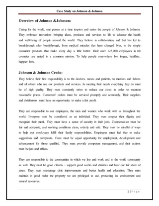 Case Study on Johnson & Johnson
1 | P a g e
Overview of Johnson &Johnson:
Caring for the world, one person at a time inspires and unites the people of Johnson & Johnson.
They embrace innovation—bringing ideas, products and services to life to advance the health
and well-being of people around the world. They believe in collaboration, and that has led to
breakthrough after breakthrough, from medical miracles that have changed lives, to the simple
consumer products that make every day a little better. Their over 125,000 employees in 60
countries are united in a common mission: To help people everywhere live longer, healthier,
happier lives.
Johnson & Johnson Credo:
They believe their first responsibility is to the doctors, nurses and patients, to mothers and fathers
and all others who use our products and services. In meeting their needs everything they do must
be of high quality. They must constantly strive to reduce our costs in order to maintain
reasonable prices. Customers' orders must be serviced promptly and accurately. Their suppliers
and distributors must have an opportunity to make a fair profit.
They are responsible to our employees, the men and women who work with us throughout the
world. Everyone must be considered as an individual. They must respect their dignity and
recognize their merit. They must have a sense of security in their jobs. Compensation must be
fair and adequate, and working conditions clean, orderly and safe. They must be mindful of ways
to help our employees fulfill their family responsibilities. Employees must feel free to make
suggestions and complaints. There must be equal opportunity for employment, development and
advancement for those qualified. They must provide competent management, and their actions
must be just and ethical.
They are responsible to the communities in which we live and work and to the world community
as well. They must be good citizens – support good works and charities and bear our fair share of
taxes. They must encourage civic improvements and better health and education. They must
maintain in good order the property we are privileged to use, protecting the environment and
natural resources.
 