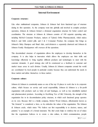 Case Study on Johnson & Johnson
10 | P a g e
Internal Environment
Corporate structure:
Like other multinational companies, Johnson & Johnson had form functional type of structure
during its first operation. As the company went into globally and involved in complex products
operation, Johnson & Johnson formed a divisional organization structure for better control and
coordination. The structure at Johnson & Johnson consists of 180 separate operating units,
including McNeil Consumer Products, makers of Tylenol; Ortho Pharmaceuticals, which makes
Retin-A and birth control pills; and J & J Consumer Product, the company that brings us
Johnson's Baby Shampoo and Band Aids, each division is a separately chartered and Johnson &
Johnson Family Headquarters will oversees all the operations.
This decentralized structure of organization allows the employees to develop themselves in the
company. It is also helps in innovation which allows the employees use their skills and
knowledge effectively to bring together different products and technologies to meet with the
customer demands. A good strategy also will be constructed as a feedback to customer and
market issues arose in each division. Usually, Johnson & Johnson companies around the world
are coordinated by local people in particular country because they can understand the needs in
those market and utilize themselves in those market.
Corporate culture:
Johnson & Johnson is consistently names as one of the top 10 places to work due to its corporate
culture, which focuses on service and social responsibility. Johnson & Johnson is a for-profit
organization with products such as baby oil and bandages, as well as less identifiable medical
and pharmaceutical products. According to KeeMeng Yeo of J&J University, the strength of the
organization lies in its decentralization policy structure, in which each functional group operates
on its own. Because J&J is a family company, Robert Wood Johnson, affectionately known as
“the General,” is considered a hero, as he embodies the values of the organization. The Johnson
& Johnson credo, which states “We believe our first responsibility is to doctors, nurses, and
patients,” is an example of a formal statement. The J&J credo helps to reinforce the set of values
that the organization believes in to create a clan culture, in which communication, people
 